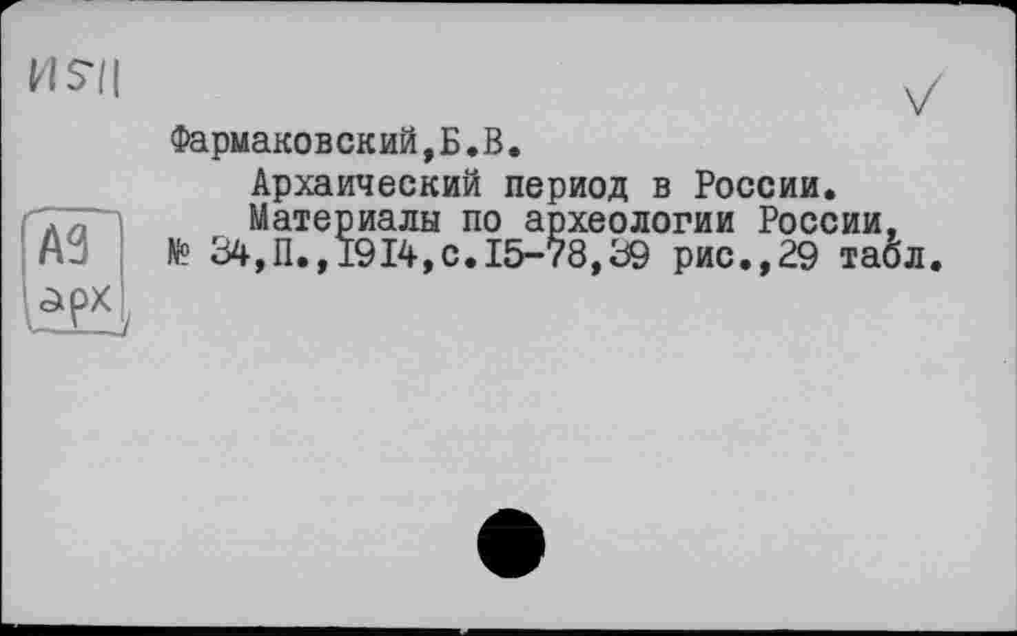 ﻿H?l|	v
Фармаковский, Б. В.
Архаический период в России.
Материалы по археологии России, № 34,П.,1914,с.15-78,39 рис.,29 табл
A3